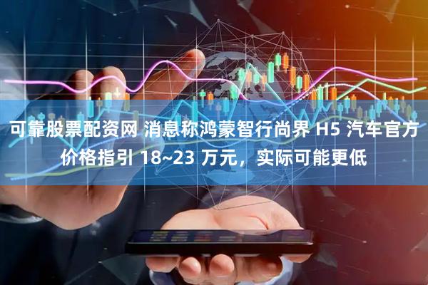 可靠股票配资网 消息称鸿蒙智行尚界 H5 汽车官方价格指引 18~23 万元，实际可能更低