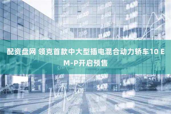 配资盘网 领克首款中大型插电混合动力轿车10 EM-P开启预售