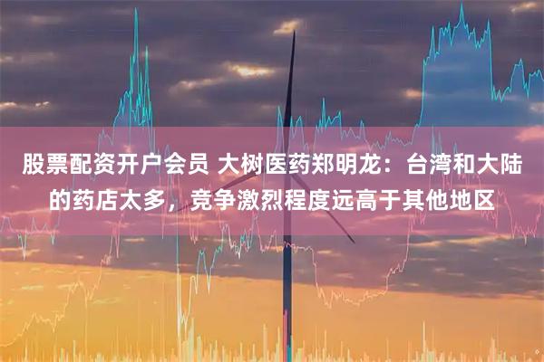 股票配资开户会员 大树医药郑明龙：台湾和大陆的药店太多，竞争激烈程度远高于其他地区