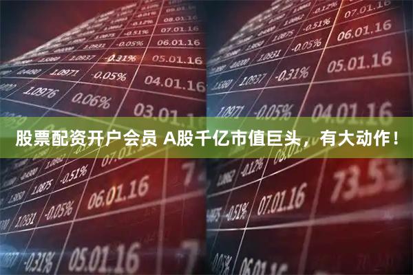 股票配资开户会员 A股千亿市值巨头，有大动作！