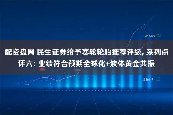 配资盘网 民生证券给予赛轮轮胎推荐评级, 系列点评六: 业绩符合预期全球化+液体黄金共振