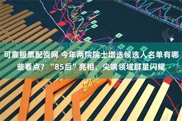 可靠股票配资网 今年两院院士增选候选人名单有哪些看点？“85后”亮相，尖端领域群星闪耀
