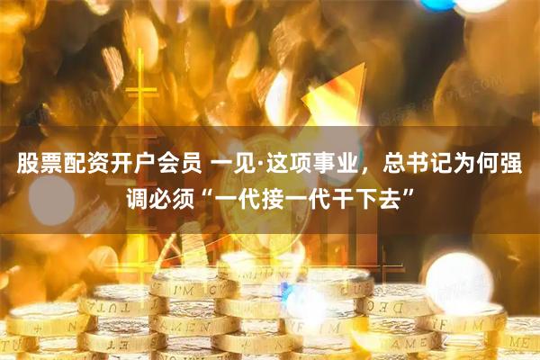 股票配资开户会员 一见·这项事业，总书记为何强调必须“一代接一代干下去”