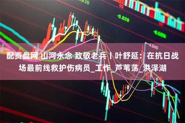 配资盘网 山河永念 致敬老兵丨叶舒延：在抗日战场最前线救护伤病员_工作_芦苇荡_洪泽湖