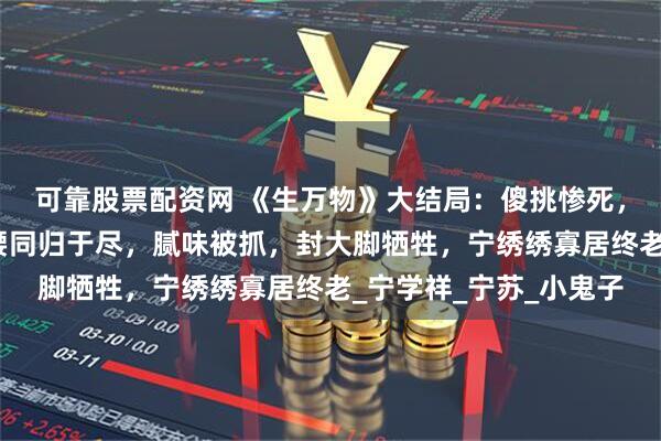 可靠股票配资网 《生万物》大结局：傻挑惨死，费左氏与苏苏和郭龟腰同归于尽，腻味被抓，封大脚牺牲，宁绣绣寡居终老_宁学祥_宁苏_小鬼子