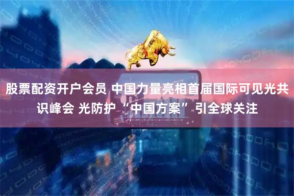股票配资开户会员 中国力量亮相首届国际可见光共识峰会 光防护 “中国方案” 引全球关注