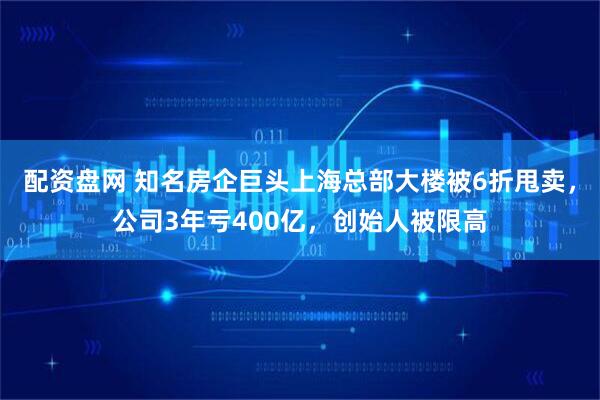 配资盘网 知名房企巨头上海总部大楼被6折甩卖,公司3年亏400亿,创始人被限高