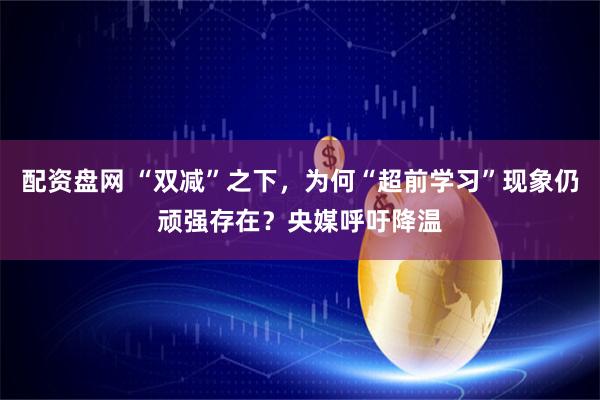 配资盘网 “双减”之下,为何“超前学习”现象仍顽强存在?央媒呼吁降温