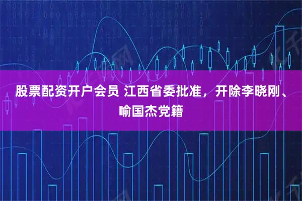 股票配资开户会员 江西省委批准,开除李晓刚、喻国杰党籍