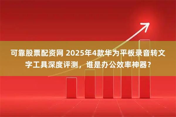 可靠股票配资网 2025年4款华为平板录音转文字工具深度评测,谁是办公效率神器?