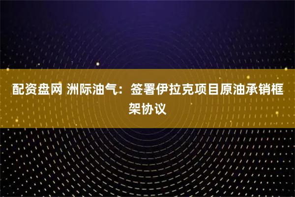配资盘网 洲际油气:签署伊拉克项目原油承销框架协议