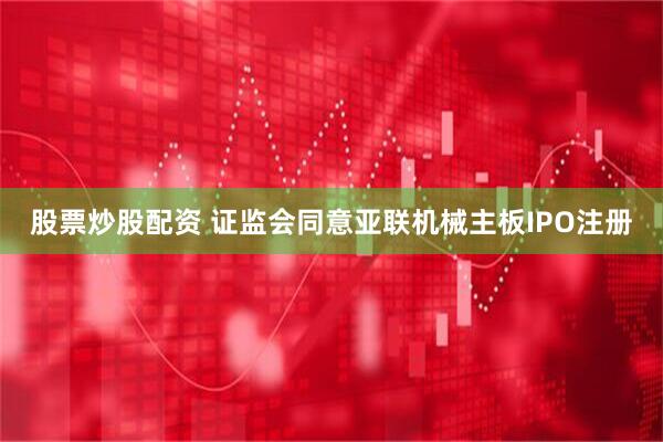 股票炒股配资 证监会同意亚联机械主板IPO注册