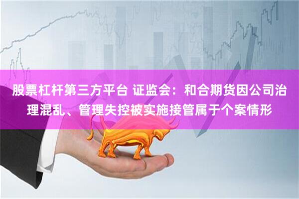 股票杠杆第三方平台 证监会：和合期货因公司治理混乱、管理失控被实施接管属于个案情形