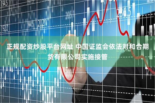 正规配资炒股平台网址 中国证监会依法对和合期货有限公司实施接管