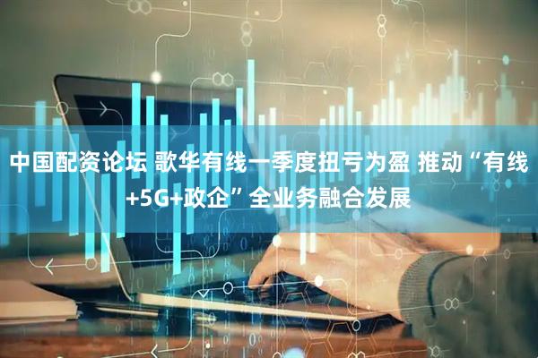 中国配资论坛 歌华有线一季度扭亏为盈 推动“有线+5G+政企”全业务融合发展