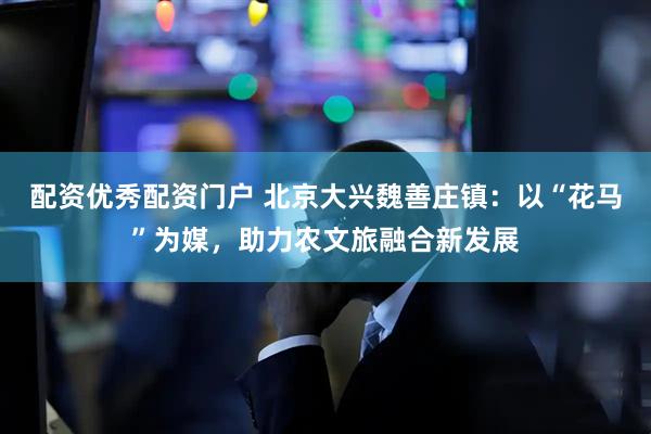 配资优秀配资门户 北京大兴魏善庄镇：以“花马”为媒，助力农文旅融合新发展