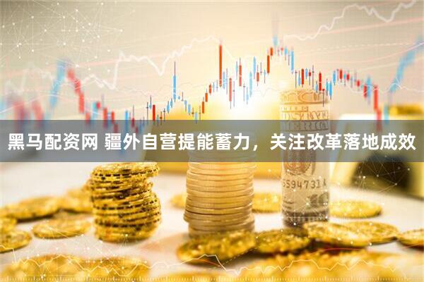 黑马配资网 疆外自营提能蓄力，关注改革落地成效