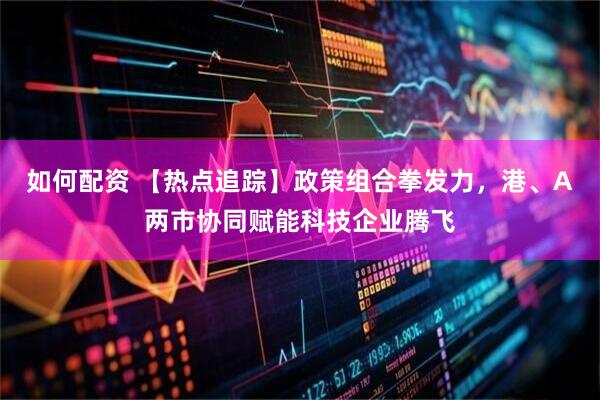 如何配资 【热点追踪】政策组合拳发力，港、A两市协同赋能科技企业腾飞