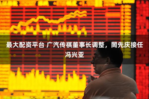 最大配资平台 广汽传祺董事长调整，閤先庆接任冯兴亚