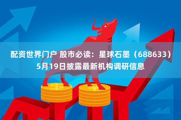 配资世界门户 股市必读：星球石墨（688633）5月19日披露最新机构调研信息
