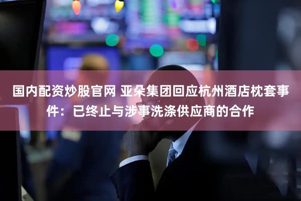 国内配资炒股官网 亚朵集团回应杭州酒店枕套事件：已终止与涉事洗涤供应商的合作