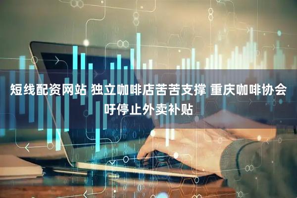 短线配资网站 独立咖啡店苦苦支撑 重庆咖啡协会吁停止外卖补贴