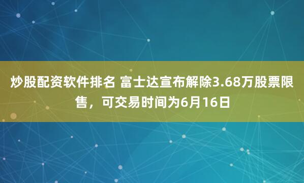 炒股配资软件排名 富士达宣布解除3.68万股票限售，可交易时间为6月16日