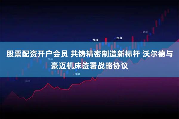 股票配资开户会员 共铸精密制造新标杆 沃尔德与豪迈机床签署战略协议