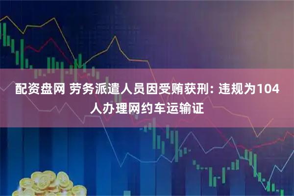 配资盘网 劳务派遣人员因受贿获刑: 违规为104人办理网约车运输证