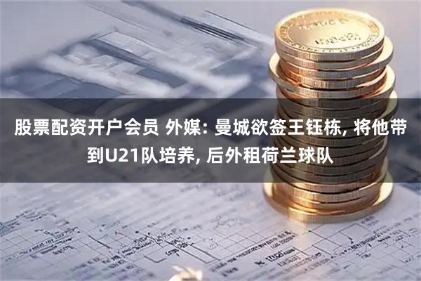 股票配资开户会员 外媒: 曼城欲签王钰栋, 将他带到U21队培养, 后外租荷兰球队