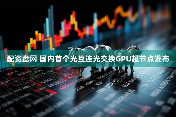 配资盘网 国内首个光互连光交换GPU超节点发布