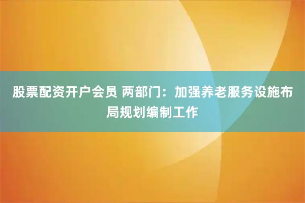 股票配资开户会员 两部门：加强养老服务设施布局规划编制工作