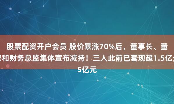 股票配资开户会员 股价暴涨70%后，董事长、董秘和财务总监集体宣布减持！三人此前已套现超1.5亿元