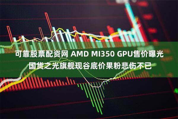 可靠股票配资网 AMD MI350 GPU售价曝光 国货之光旗舰现谷底价果粉悲伤不已