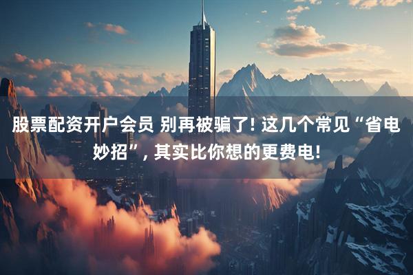 股票配资开户会员 别再被骗了! 这几个常见“省电妙招”, 其实比你想的更费电!