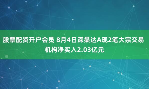 股票配资开户会员 8月4日深桑达A现2笔大宗交易 机构净买入2.03亿元