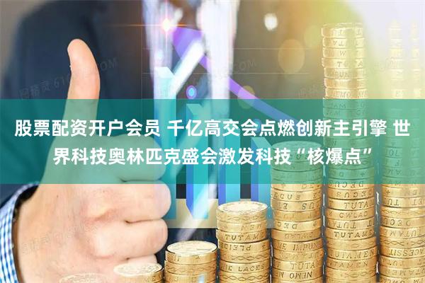 股票配资开户会员 千亿高交会点燃创新主引擎 世界科技奥林匹克盛会激发科技“核爆点”