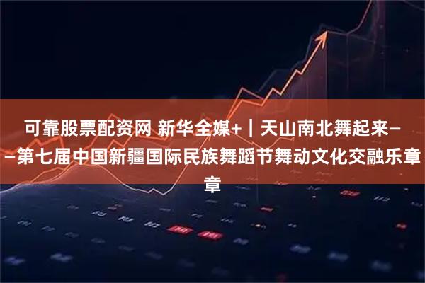可靠股票配资网 新华全媒+｜天山南北舞起来——第七届中国新疆国际民族舞蹈节舞动文化交融乐章
