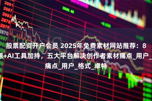 股票配资开户会员 2025年免费素材网站推荐：8亿正版资源+AI工具加持，五大平台解决创作者素材痛点_用户_格式_卓特