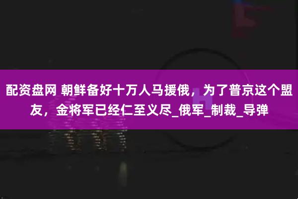 配资盘网 朝鲜备好十万人马援俄，为了普京这个盟友，金将军已经仁至义尽_俄军_制裁_导弹