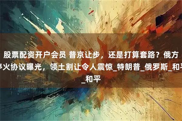 股票配资开户会员 普京让步，还是打算套路？俄方停火协议曝光，领土割让令人震惊_特朗普_俄罗斯_和平