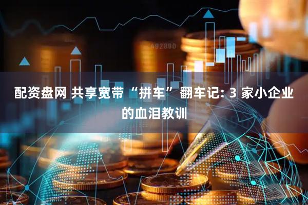 配资盘网 共享宽带 “拼车” 翻车记: 3 家小企业的血泪教训