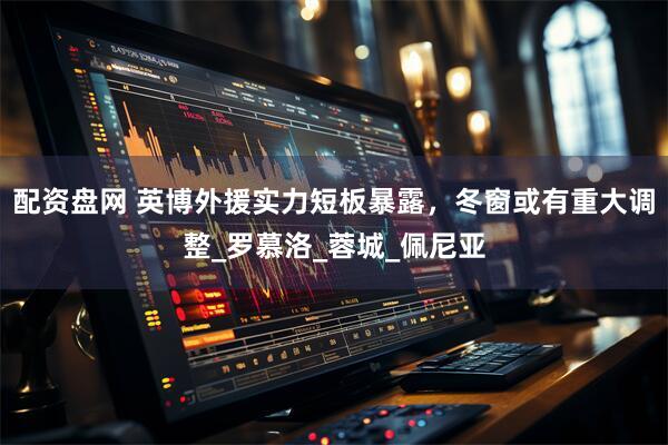 配资盘网 英博外援实力短板暴露，冬窗或有重大调整_罗慕洛_蓉城_佩尼亚