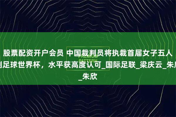 股票配资开户会员 中国裁判员将执裁首届女子五人制足球世界杯，水平获高度认可_国际足联_梁庆云_朱欣